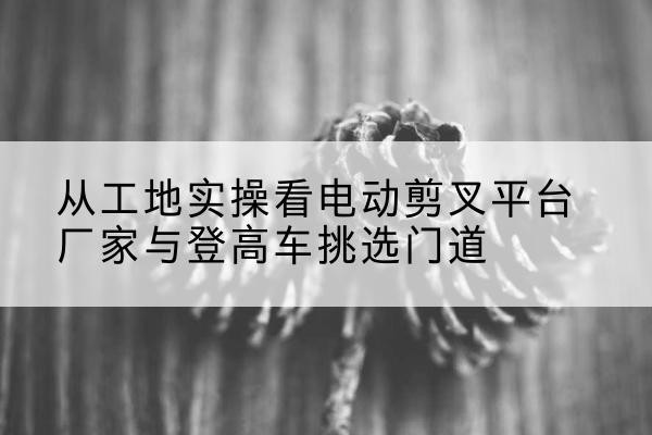围场电动剪叉升降平台厂家-从工地实操看电动剪叉平台厂家与登高车挑选门道