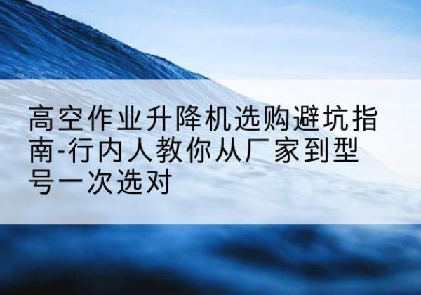 围场升降平台厂家-高空作业升降机选购避坑指南-行内人教你从厂家到型号一次选对