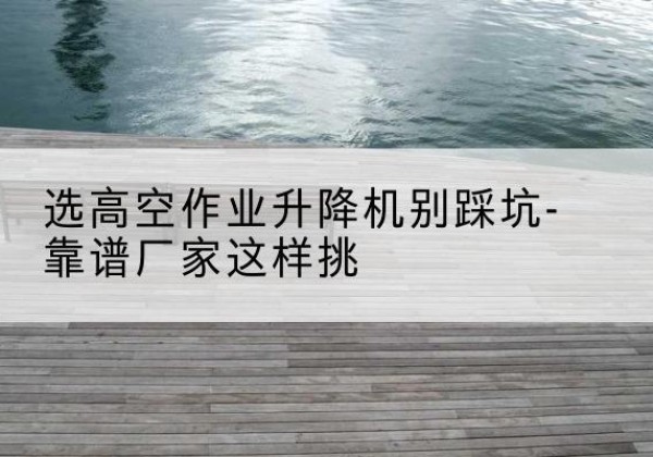 围场剪叉式升降机厂家-选高空作业升降机别踩坑-靠谱厂家这样挑