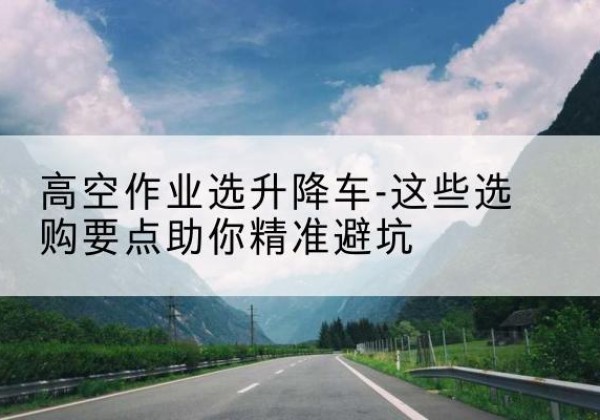 围场升降车厂家-高空作业选升降车-这些选购要点助你*避坑