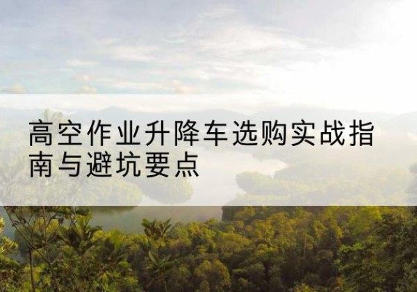 围场升降车怎么选-高空作业升降车选购实战指南与避坑要点