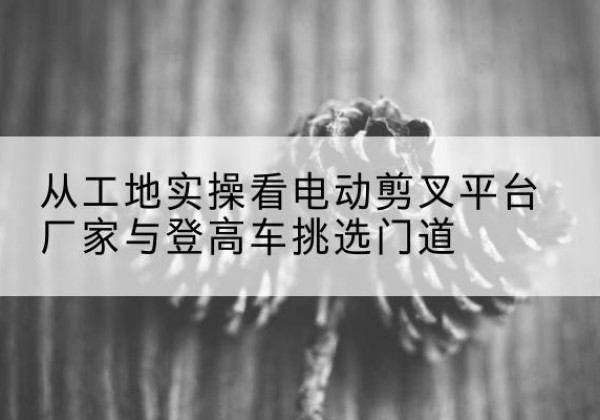 围场电动剪叉升降平台厂家-从工地实操看电动剪叉平台厂家与登高车挑选门道